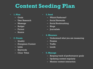Content Seeding Plan
•   1. Plan                •   3. Seed
     – Goals                    – Which Platforms?
     – User Research            – Social Networks
     – Message                  – Social Bookmarking
     – Budget                   – Blogs
     – Format                   – Journalists
     – Source
                           •   4. Measure
•   2. Create                   – Understand what you are measuring
     – Quality                  – Proxies
     – Evergreen Content        – Traffic
     – Links                    – Leads
     – Keywords
     – Clear Titles        •   5. Manage
                                – Keeping track of performance goals
                                – Updating content regularly
                                – Monitor content interaction
 