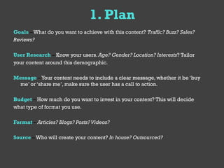 1. Plan
Goals – What do you want to achieve with this content? Traffic? Buzz? Sales?
Reviews?

User Research – Know your users. Age? Gender? Location? Interests? Tailor
your content around this demographic.

Message – Your content needs to include a clear message, whether it be ‘buy
 me’ or ‘share me’, make sure the user has a call to action.

Budget – How much do you want to invest in your content? This will decide
what type of format you use.

Format – Articles? Blogs? Posts? Videos?

Source – Who will create your content? In house? Outsourced?
 