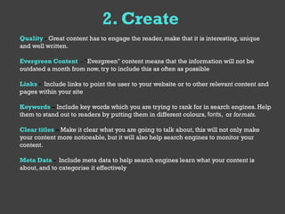 2. Create
Quality - Great content has to engage the reader, make that it is interesting, unique
and well written.

Evergreen Content - "Evergreen" content means that the information will not be
outdated a month from now, try to include this as often as possible

Links - Include links to point the user to your website or to other relevant content and
pages within your site

Keywords – Include key words which you are trying to rank for in search engines. Help
them to stand out to readers by putting them in different colours, fonts, or formats.

Clear titles – Make it clear what you are going to talk about, this will not only make
your content more noticeable, but it will also help search engines to monitor your
content.

Meta Data - Include meta data to help search engines learn what your content is
about, and to categorise it effectively
 
