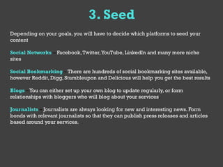 3. Seed
Depending on your goals, you will have to decide which platforms to seed your
content

Social Networks – Facebook, Twitter, YouTube, LinkedIn and many more niche
sites

Social Bookmarking – There are hundreds of social bookmarking sites available,
however Reddit, Digg, Stumbleupon and Delicious will help you get the best results

Blogs – You can either set up your own blog to update regularly, or form
relationships with bloggers who will blog about your services.

Journalists – Journalists are always looking for new and interesting news. Form
bonds with relevant journalists so that they can publish press releases and articles
based around your services.
 