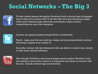 Social Networks – The Big 3
  To help content spread throughout Facebook build a strong base of engaged
  fans to share your content with. To do this offer your fans something unique
  within your business page; discounts, promotions, unique content,
  competitions are just a few examples.



  Content can spread quickly through Twitter via Retweets.

  Firstly - make sure that you build up a large and (more importantly) relevant
  following to expose your content to.

  Secondly, -interact with key influencers who are likely to retweet your content
  to their many relevant followers.


  After Google, YouTube is the second largest search engine. Therefore if you
  are looking to seed video content it is imperative you create an account with
  this site. Include relevant tags and keywords
 