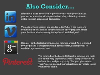Also Consider...
LinkedIn is a site dedicated to professionals. Here you can make
yourself an authority within your industry by publishing content
within relevant groups and discussions


Vimeo is a video sharing site similar to YouTube. It has more of a
community of established film makers and photographers, and is
great for films which are arty, in-depth and well designed.



Google + is the fastest growing social network around. As it is owned
by Google and is integrated within social search, it is important to
establish a presence on here


                 The new kid on the block, Pinterest is growing at a rapid
                 rate and is very popular with visual companies such as
                 fashion, food and photography. ‘Pin’ your photos onto
                 your Pinterest site and tag with relevant key words to get
                 your photos found.
 