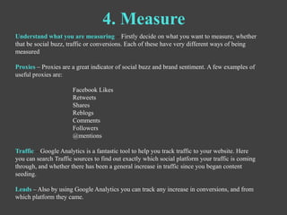 4. Measure
Understand what you are measuring – Firstly decide on what you want to measure, whether
that be social buzz, tr...