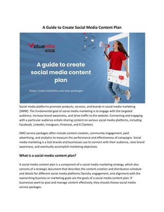 A Guide to Create Social Media Content Plan
Social media platforms promote products, services, and brands in social media marketing
(SMM). The fundamental goal of social media marketing is to engage with the targeted
audience, increase brand awareness, and drive traffic to the website. Connecting and engaging
with a particular audience entails sharing content on various social media platforms, including
Facebook, LinkedIn, Instagram, Pinterest, and X (Twitter).
SMO service packages often include content creation, community engagement, paid
advertising, and analytics to measure the performance and effectiveness of campaigns. Social
media marketing is a tool brands and businesses use to connect with their audience, raise brand
awareness, and eventually accomplish marketing objectives.
What is a social media content plan?
A social media content plan is a component of a social media marketing strategy, which also
consists of a strategic document that describes the content creation and distribution schedule
and details for different social media platforms.Density, engagement, and alignment with the
overarching business or marketing goals are the goals of a social media content plan. If
businesses want to post and manage content effectively, they should choose social media
service packages.
 