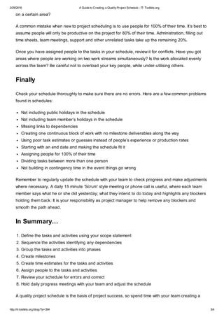 2/29/2016 A Guide to Creating a QualityProject Schedule - IT-Toolkits.org
http://it-toolkits.org/blog/?p=394 3/4
on a certain area?
A common mistake when new to project scheduling is to use people for 100% of their time. It’s best to
assume people will only be productive on the project for 80% of their time. Administration, filling out
time sheets, team meetings, support and other unrelated tasks take up the remaining 20%.
Once you have assigned people to the tasks in your schedule, review it for conflicts. Have you got
areas where people are working on two work streams simultaneously? Is the work allocated evenly
across the team? Be careful not to overload your key people, while under-utilising others.
Finally
Check your schedule thoroughly to make sure there are no errors. Here are a few common problems
found in schedules:
Not including public holidays in the schedule
Not including team member’s holidays in the schedule
Missing links to dependencies
Creating one continuous block of work with no milestone deliverables along the way
Using poor task estimates or guesses instead of people’s experience or production rates
Starting with an end date and making the schedule fit it
Assigning people for 100% of their time
Dividing tasks between more than one person
Not building in contingency time in the event things go wrong
Remember to regularly update the schedule with your team to check progress and make adjustments
where necessary. A daily 15 minute ‘Scrum’ style meeting or phone call is useful, where each team
member says what he or she did yesterday; what they intend to do today and highlights any blockers
holding them back. It is your responsibility as project manager to help remove any blockers and
smooth the path ahead.
In Summary…
1. Define the tasks and activities using your scope statement
2. Sequence the activities identifying any dependencies
3. Group the tasks and activities into phases
4. Create milestones
5. Create time estimates for the tasks and activities
6. Assign people to the tasks and activities
7. Review your schedule for errors and correct
8. Hold daily progress meetings with your team and adjust the schedule
A quality project schedule is the basis of project success, so spend time with your team creating a
 