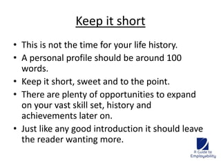Keep it short 
• This is not the time for your life history. 
• A personal profile should be around 100 
words. 
• Keep it short, sweet and to the point. 
• There are plenty of opportunities to expand 
on your vast skill set, history and 
achievements later on. 
• Just like any good introduction it should leave 
the reader wanting more. 
 