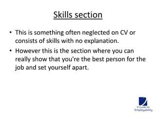 Skills section 
• This is something often neglected on CV or 
consists of skills with no explanation. 
• However this is the section where you can 
really show that you're the best person for the 
job and set yourself apart. 
 