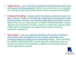 • Target driven - I am a naturally motivated individual who works best 
when given challenging goals. Within my current role I am targeted 
on making 10 sales each week which I have consistently exceeded. 
• Complaint handling - I always strive to resolve customers issues in a 
way in which is both in line with the organisations procedures while 
ensuring that customers are satisfied with the service they receive. 
Within my role as a sales adviser at INSERT ORGANISATION, I would 
regularly be required to handle customer complaints and was often 
called upon by colleagues to support them when resolving 
customer complaints. 
• Team player - I am an outgoing individual who enjoys working in 
partnership with colleagues to meet targets and create new 
innovative ways of working and supporting clients. While working 
for INSERT ORGANISATION I would regularly collaborate with co-workers 
to create new workshop materials and develop ideas to 
reach organisational goals. 
 