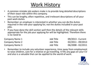 Work History 
• A common mistake job seekers make is to provide long detailed descriptions 
of their exact role within this company. 
• This can be lengthy, often repetitive, and irrelevant descriptions of all your 
past work duties. 
• Remember an employer is interested in whether you can do the duties 
required in the role your applying for, not the duties included in your past 
jobs. 
• If you have done the skill section well then the details of the relevant skills 
appropriate for the job your applying for will be highlighted. Therefore there 
is no need to 
Company Name 1 Job Title 09/2013 - Current 
Company Name 2 Job Title 02/2011 - 09/2013 
Company Name 3 Job Title 06/2008 - 02/2011 
• Remember to include any volunteer experience, time away from employment 
to raise children, care for a relative or go travelling. It fills any gaps on your CV 
and also is a valuable that can be applied to the world of work. 
 