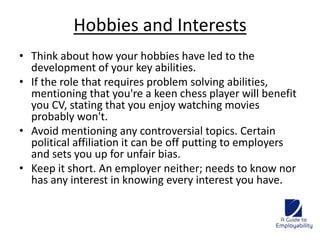 Hobbies and Interests 
• Think about how your hobbies have led to the 
development of your key abilities. 
• If the role that requires problem solving abilities, 
mentioning that you're a keen chess player will benefit 
you CV, stating that you enjoy watching movies 
probably won't. 
• Avoid mentioning any controversial topics. Certain 
political affiliation it can be off putting to employers 
and sets you up for unfair bias. 
• Keep it short. An employer neither; needs to know nor 
has any interest in knowing every interest you have. 
 