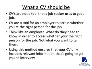 What a CV should be 
• CV's are not a tool that a job seeker uses to get a 
job. 
• CV are a tool for an employer to access whether 
you're the right person for the job 
• Think like an employer. What do they need to 
know in order to access whether your the right 
person for the job. Not what you want to tell 
them. 
• Using this method ensures that your CV only 
includes relevant information that's going to get 
you an interview. 
 