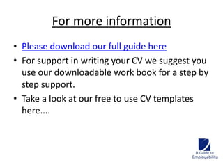 For more information 
• Please download our full guide here 
• For support in writing your CV we suggest you 
use our downloadable work book for a step by 
step support. 
• Take a look at our free to use CV templates 
here.... 
