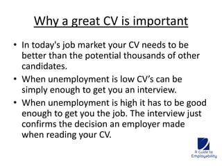 Why a great CV is important 
• In today's job market your CV needs to be 
better than the potential thousands of other 
candidates. 
• When unemployment is low CV’s can be 
simply enough to get you an interview. 
• When unemployment is high it has to be good 
enough to get you the job. The interview just 
confirms the decision an employer made 
when reading your CV. 
 