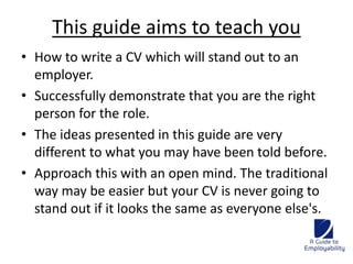This guide aims to teach you 
• How to write a CV which will stand out to an 
employer. 
• Successfully demonstrate that you are the right 
person for the role. 
• The ideas presented in this guide are very 
different to what you may have been told before. 
• Approach this with an open mind. The traditional 
way may be easier but your CV is never going to 
stand out if it looks the same as everyone else's. 
 