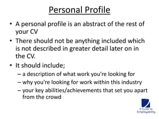 Personal Profile 
• A personal profile is an abstract of the rest of 
your CV 
• There should not be anything included which 
is not described in greater detail later on in 
the CV. 
• It should include; 
– a description of what work you're looking for 
– why you're looking for work within this industry 
– your key abilities/achievements that set you apart 
from the crowd 
 
