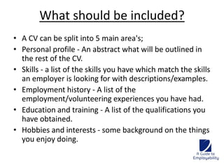 What should be included? 
• A CV can be split into 5 main area's; 
• Personal profile - An abstract what will be outlined in 
the rest of the CV. 
• Skills - a list of the skills you have which match the skills 
an employer is looking for with descriptions/examples. 
• Employment history - A list of the 
employment/volunteering experiences you have had. 
• Education and training - A list of the qualifications you 
have obtained. 
• Hobbies and interests - some background on the things 
you enjoy doing. 
 