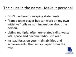 The clues in the name - Make it personal 
• Don't use broad sweeping statements 
• "I am a team player but can work on my own 
initiative" tells us nothing unique about the 
person, 
• Listing multiple, often un-related skills, waste 
vital space and become tedious to read. 
• Instead focus on your main abilities and 
achievements, that set you apart from the 
rest. 
 