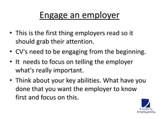 Engage an employer 
• This is the first thing employers read so it 
should grab their attention. 
• CV's need to be engaging from the beginning. 
• It needs to focus on telling the employer 
what's really important. 
• Think about your key abilities. What have you 
done that you want the employer to know 
first and focus on this. 
 