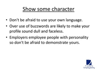 Show some character 
• Don't be afraid to use your own language. 
• Over use of buzzwords are likely to make your 
profile sound dull and faceless. 
• Employers employee people with personality 
so don't be afraid to demonstrate yours. 
 
