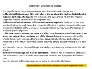 Diagnosis of Occupational Disease

The key criteria for diagnosing an occupational disease in any individual are:
a) The clinical features must fit in with what is known about the health effects following
exposure to the specified agent. The symptoms and signs should fit, and this may be
supported in some cases by suitable diagnostic tests.
b) There must be indication of sufficient occupational exposure. Evidence on exposure
may be obtained through taking the occupational history, results of occupational hygiene
measurements taken at the workplace, biological monitoring results, and/or records of
incidents of over-exposure.
c) The time interval between exposure and effect must be consistent with what is known
about the natural history and progress of the disease. Exposure must precede health
effects. However, in some conditions such as occupational asthma, a past history of
childhood asthma and/or asthmatic attacks occurring before occupational exposure, does
not
automatically rule out the possibility of a workplace agent causing subsequent asthmatic
attacks.
d) The differential diagnosis must be considered. There are non-occupational conditions
that have similar clinical features as occupational diseases, and a physician will have to
take
this into account before diagnosing or excluding an occupational disease.
                         Information notices on occupational diseases: a guide to diagnosis EC, 2009
 