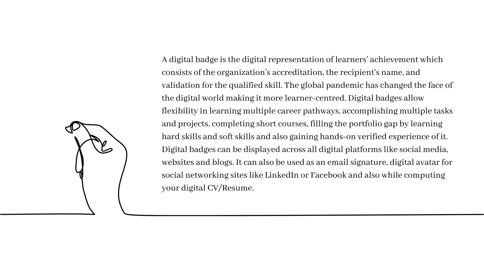 A digital badge is the digital representation of learners’ achievement which
consists of the organization’s accreditation, the recipient’s name, and
validation for the qualified skill. The global pandemic has changed the face of
the digital world making it more learner-centred. Digital badges allow
flexibility in learning multiple career pathways, accomplishing multiple tasks
and projects, completing short courses, filling the portfolio gap by learning
hard skills and soft skills and also gaining hands-on verified experience of it.
Digital badges can be displayed across all digital platforms like social media,
websites and blogs. It can also be used as an email signature, digital avatar for
social networking sites like LinkedIn or Facebook and also while computing
your digital CV/Resume.
 