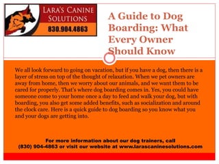 A Guide to Dog
Boarding: What
Every Owner
Should Know
For more information about our dog trainers, call
(830) 904-4863 or visit our website at www.larascaninesolutions.com
We all look forward to going on vacation, but if you have a dog, then there is a
layer of stress on top of the thought of relaxation. When we pet owners are
away from home, then we worry about our animals, and we want them to be
cared for properly. That’s where dog boarding comes in. Yes, you could have
someone come to your home once a day to feed and walk your dog, but with
boarding, you also get some added benefits, such as socialization and around
the clock care. Here is a quick guide to dog boarding so you know what you
and your dogs are getting into.
 