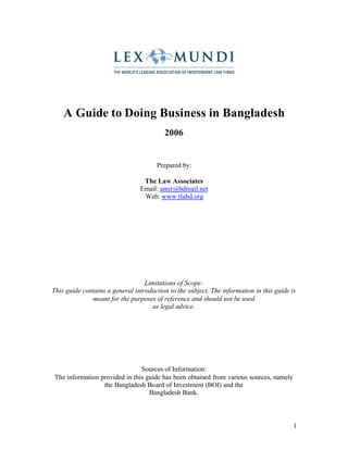 1
A Guide to Doing Business in Bangladesh
2006
Prepared by:
The Law Associates
Email: amir@bdmail.net
Web: www.tlabd.org
Limitations of Scope:
This guide contains a general introduction to the subject. The information in this guide is
meant for the purposes of reference and should not be used
as legal advice.
Sources of Information:
The information provided in this guide has been obtained from various sources, namely
the Bangladesh Board of Investment (BOI) and the
Bangladesh Bank.
 