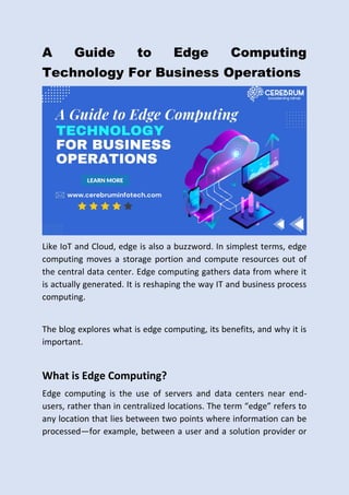 A Guide to Edge Computing
Technology For Business Operations
Like IoT and Cloud, edge is also a buzzword. In simplest terms, edge
computing moves a storage portion and compute resources out of
the central data center. Edge computing gathers data from where it
is actually generated. It is reshaping the way IT and business process
computing.
The blog explores what is edge computing, its benefits, and why it is
important.
What is Edge Computing?
Edge computing is the use of servers and data centers near end-
users, rather than in centralized locations. The term “edge” refers to
any location that lies between two points where information can be
processed—for example, between a user and a solution provider or
 