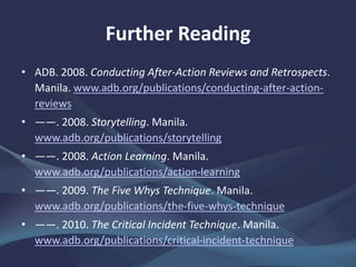 Further Reading
• ADB. 2008. Conducting After-Action Reviews and Retrospects.
Manila. www.adb.org/publications/conducting-after-action-
reviews
• ——. 2008. Storytelling. Manila.
www.adb.org/publications/storytelling
• ——. 2008. Action Learning. Manila.
www.adb.org/publications/action-learning
• ——. 2009. The Five Whys Technique. Manila.
www.adb.org/publications/the-five-whys-technique
• ——. 2010. The Critical Incident Technique. Manila.
www.adb.org/publications/critical-incident-technique
 