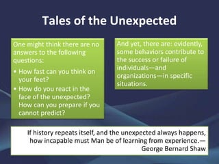 Tales of the Unexpected
One might think there are no
answers to the following
questions:
• How fast can you think on
your feet?
• How do you react in the
face of the unexpected?
How can you prepare if you
cannot predict?
And yet, there are: evidently,
some behaviors contribute to
the success or failure of
individuals—and
organizations—in specific
situations.
If history repeats itself, and the unexpected always happens,
how incapable must Man be of learning from experience.—
George Bernard Shaw
 