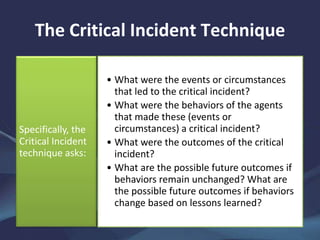 The Critical Incident Technique
• What were the events or circumstances
that led to the critical incident?
• What were the behaviors of the agents
that made these (events or
circumstances) a critical incident?
• What were the outcomes of the critical
incident?
• What are the possible future outcomes if
behaviors remain unchanged? What are
the possible future outcomes if behaviors
change based on lessons learned?
Specifically, the
Critical Incident
technique asks:
 