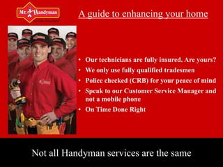 A guide to enhancing your home



           • Our technicians are fully insured. Are yours?
           • We only use fully qualified tradesmen
           • Police checked (CRB) for your peace of mind
           • Speak to our Customer Service Manager and
             not a mobile phone
           • On Time Done Right




Not all Handyman services are the same
 