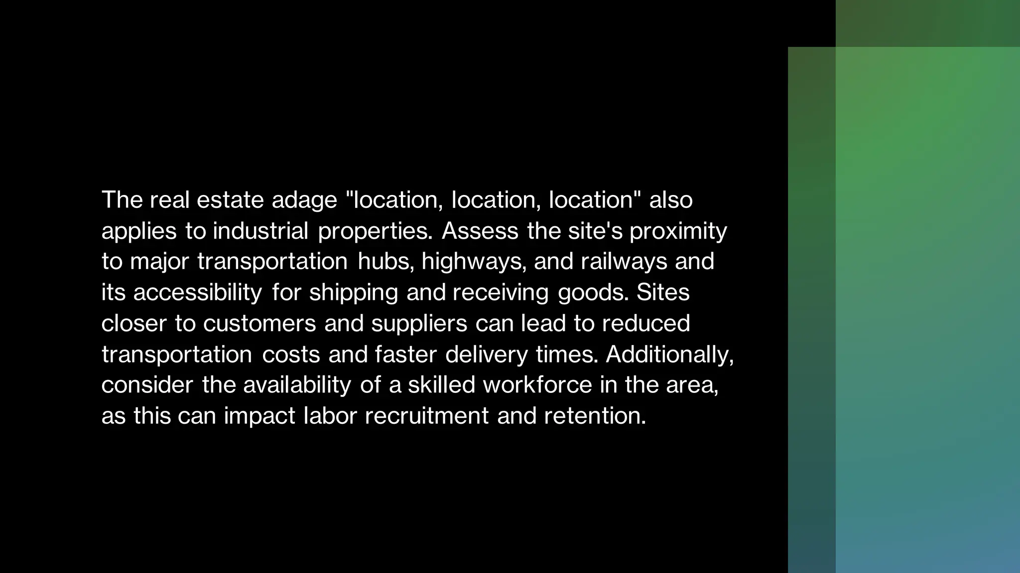 The real estate adage "location, location, location" also
applies to industrial properties. Assess the site's proximity
to major transportation hubs, highways, and railways and
its accessibility for shipping and receiving goods. Sites
closer to customers and suppliers can lead to reduced
transportation costs and faster delivery times. Additionally,
consider the availability of a skilled workforce in the area,
as this can impact labor recruitment and retention.
 
