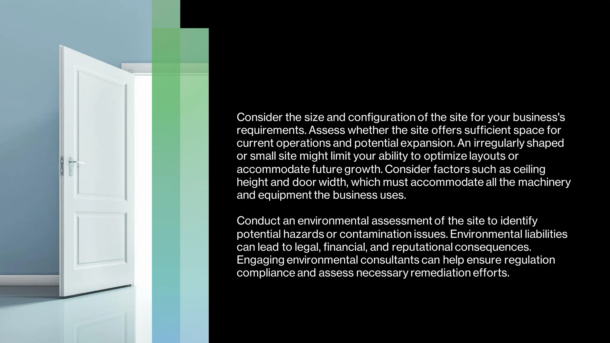 Consider the size and configuration of the site for your business's
requirements. Assess whether the site offers sufficient space for
current operations and potential expansion. An irregularly shaped
or small site might limit your ability to optimize layouts or
accommodate future growth. Consider factors such as ceiling
height and door width, which must accommodate all the machinery
and equipment the business uses.
Conduct an environmental assessment of the site to identify
potential hazards or contamination issues. Environmental liabilities
can lead to legal, financial, and reputational consequences.
Engaging environmental consultants can help ensure regulation
compliance and assess necessary remediation efforts.
 