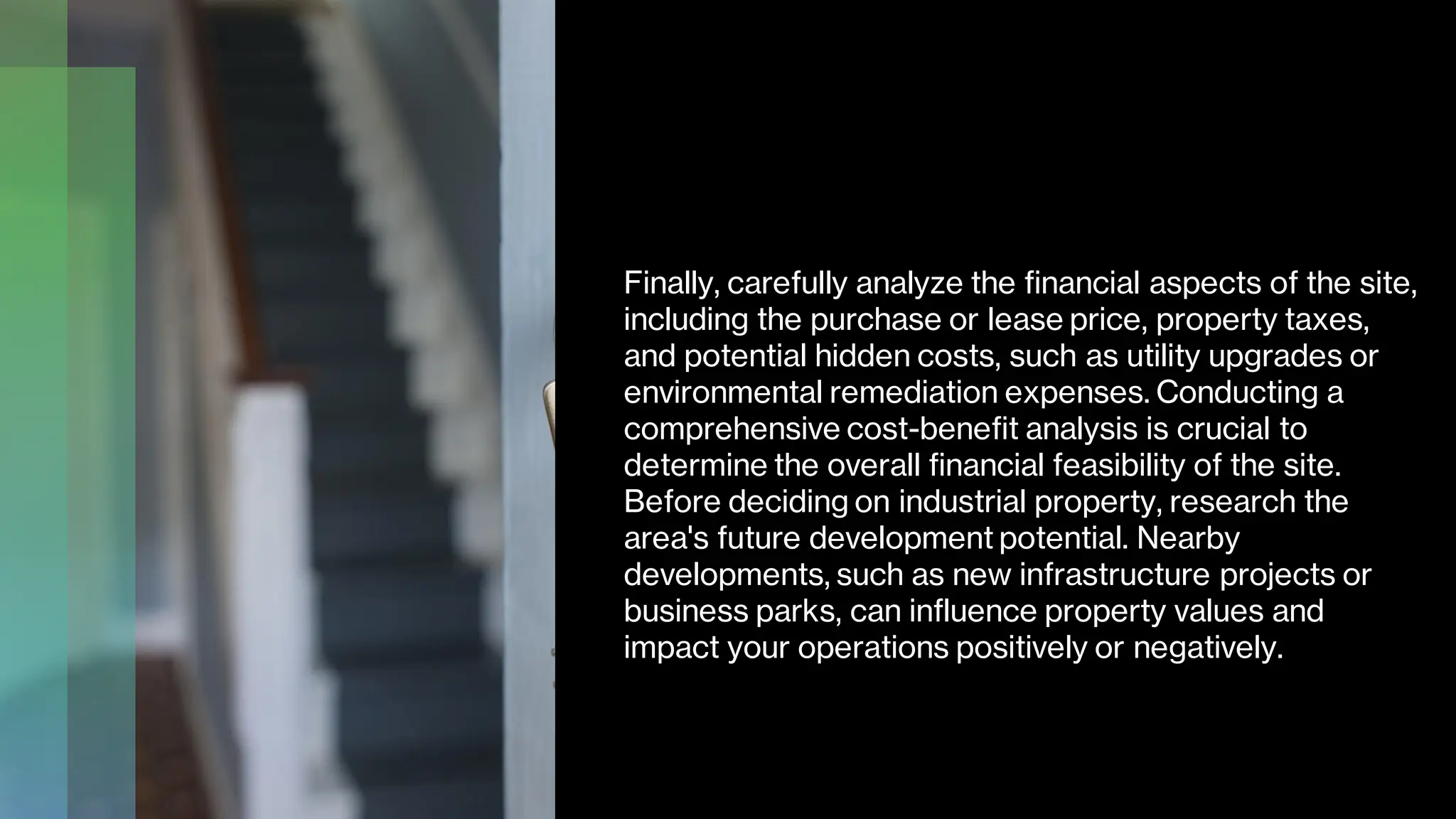 Finally, carefully analyze the financial aspects of the site,
including the purchase or lease price, property taxes,
and potential hidden costs, such as utility upgrades or
environmental remediation expenses. Conducting a
comprehensive cost-benefit analysis is crucial to
determine the overall financial feasibility of the site.
Before deciding on industrial property, research the
area's future development potential. Nearby
developments, such as new infrastructure projects or
business parks, can influence property values and
impact your operations positively or negatively.
 