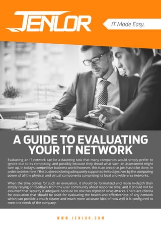A GUIDE TO EVALUATING
YOUR IT NETWORK
W W W . J E N L O R . C O M
Evaluating an IT network can be a daunting task that many companies would simply prefer to
ignore due to its complexity, and possibly because they dread what such an assessment might
turn up. In today’s competitive business world however, this is an area that just has to be done, in
order to determine if the business is being adequately supported in its objectives by the computing
power of all the physical and virtual components comprising its local and wide-area networks.
When the time comes for such an evaluation, it should be formalized and more in-depth than
simply relying on feedback from the user community about response time, and it should not be
assumed that security is adequate because no one has reported virus attacks. There are criteria
for evaluation that should be used for evaluating the health and effectiveness of any network
which can provide a much clearer and much more accurate idea of how well it is configured to
meet the needs of the company.
 
