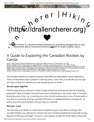9/20/21, 11:48 AM A Guide to Exploring the Canadian Rockies by Canoe | Dr. Allen Cherer |Hiking & Cycling
https://drallencherer.org/a-guide-to-exploring-the-canadian-rockies-by-canoe/ 1/3
A Guide to Exploring the Canadian Rockies by
Canoe
by Dr. Allen Cherer (https://drallencherer.org/author/allencherer/) on September 20, 2021
(https://drallencherer.org/a-guide-to-exploring-the-canadian-rockies-by-canoe/) in Dr. Allen Cherer
(https://drallencherer.org/category/dr-allen-cherer/), Hiking (https://drallencherer.org/category/hiking-2/), Hiking
Blogs (https://drallencherer.org/category/hiking-blogs/), Hiking Trails (https://drallencherer.org/category/hiking-
trails/), National Parks (https://drallencherer.org/category/national-parks-2/), Nature
(https://drallencherer.org/category/nature-2/), Outdoors (https://drallencherer.org/category/outdoors/)
The Canadian Rockies is a national treasure that offers an unparalleled natural experience.
There are few better ways to explore it than by canoe. Come with us as we take you through
the steps of what this adventurous and rewarding trip can entail.
Get your gear together
The first step that you will want to take is to get everything necessary for the trip. Canoeing
equipment, food, and water are must-haves when embarking on any canoe route in Canada’s
Rocky Mountain Parks. For a multi-day excursion into the backcountry of one of these parks, it
may also be necessary to bring a portable GPS device or satellite phone for emergencies, as
well as any other personal items that you feel are essential.
Pick your route
The next step is to decide on a destination and plan out your trip. While canoeing in the
Canadian Rockies, you will want to choose from one of several established routes with varying
degrees of difficulty and length. The park’s main website usually lists these options along with
(https://drallencherer.org)
l
e
n
 
C
h
e r e r   | H i k i n g
C

Dr. Allen Cherer is a Board-certified Pediatrician and Neonatologist who is very
passionate about maintaining physical health through outdoor sport.
 