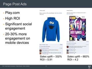 Page Post Ads

      Play.com
      High ROI
      Significant social
       engagement
      20-30% more
       engagement on
       mobile devices


                                                                              Sales uplift – 332%   Sales uplift – 882%
                                                                              ROI – 5.91            ROI – 4.2

© 2011 Adobe Systems Incorporated. All Rights Reserved. Adobe Confidential.       15
 