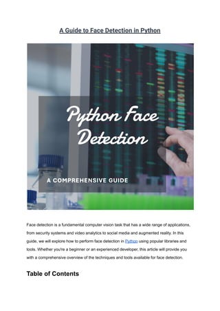 A Guide to Face Detection in Python
Face detection is a fundamental computer vision task that has a wide range of applications,
from security systems and video analytics to social media and augmented reality. In this
guide, we will explore how to perform face detection in Python using popular libraries and
tools. Whether you're a beginner or an experienced developer, this article will provide you
with a comprehensive overview of the techniques and tools available for face detection.
Table of Contents
 