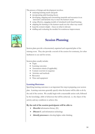 The process of design and development involves:
    • analysing learning needs and goals
    • incorporating adult learning theory
    • developing, adapting and customising materials and resources in an
       innovative and dynamic way to meet the learners needs
    • using effective, engaging models of simulated work-based learning
    • adapting the learning to the learners needs not the other way round
    • keep the content simple – focus on what is relevant
    • trialling and evaluating the module for continuous improvement




                          Session Planning

Session plans provide a documented, organised and sequential plan of the
training event. They also provide a record of the session for continuity, for other
facilitators to use and for review.


Session plans usually include:
    • Topic
    • Learning outcomes
    • Assessment criteria (if applicable)
    • Content overview in sequence
    • Activities and methods
    • Resources
    • Time and equipment


Learning Outcomes
Specifying learning outcomes is an important first step in preparing your session
plan. Learning outcomes generally specify what the learner will be able to do by
the end of the session. We usually begin with a measurable action verb, followed
by the knowledge, skills or behaviour that will be achieved, i.e. the object of the
activity and any conditions to achieve this.

By the end of the session participants will be able to
    • Describe information literacy (IL)
     •   Discuss IL and information technology
     •   Identify processes to develop higher order thinking




                                                                                      14
 