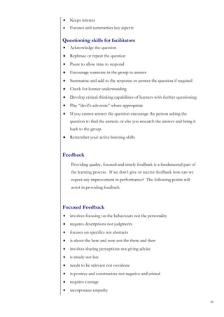 •   Keeps interest
•   Focuses and summarises key aspects

Questioning skills for facilitators
•   Acknowledge the question
•   Rephrase or repeat the question
•   Pause to allow time to respond
•   Encourage someone in the group to answer
•   Summarise and add to the response or answer the question if required
•   Check for learner understanding
•   Develop critical thinking capabilities of learners with further questioning
•   Play “devil’s advocate” where appropriate
•   If you cannot answer the question encourage the person asking the
    question to find the answer, or else you research the answer and bring it
    back to the group.
•   Remember your active listening skills


Feedback
    Providing quality, focused and timely feedback is a fundamental part of
    the learning process. If we don’t give or receive feedback how can we
    expect any improvement in performance? The following points will
    assist in providing feedback.



Focused Feedback
•   involves focusing on the behaviours not the personality
•   requires descriptions not judgments
•   focuses on specifics not abstracts
•   is about the here and now not the there and then
•   involves sharing perceptions not giving advice
•   is timely not late
•   needs to be relevant not overdone
•   is positive and constructive not negative and critical
•   requires courage
•   incorporates empathy

                                                                                  22
 
