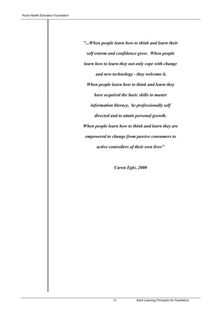Rural Health Education Foundation




                                    "...When people learn how to think and learn their

                                     self esteem and confidence grow. When people

                                    learn how to learn they not only cope with change

                                          and new technology - they welcome it.

                                     When people learn how to think and learn they

                                         have acquired the basic skills to master

                                       information literacy, be professionally self

                                         directed and to attain personal growth.

                                    When people learn how to think and learn they are

                                     empowered to change from passive consumers to

                                           active controllers of their own lives"



                                                    Caron Egle, 2000




                                                    29           Adult Learning Principles for Facilitators
                                                                                       ©Caron Egle 2007
 