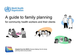 A guide to family planning
for community health workers and their clients




         Adapted from the WHO's Decision-Making Tool for family
         planning clients and providers
 