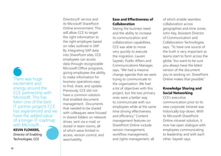 not allow for this, making        journey. IT considered using     Communications Online,
                                it difficult for employees to     partners to address its          and Microsoft Office Live
                                locate appropriate content        messaging needs and wanted       Meeting, CCE consolidated
                                in a timely manner. Kevin         to expand this to include        and streamlined its IT
                                Flowers, Director of Enabling     development of its corporate     partnerships and enhanced
                                Technologies, says, “John         intranet. Both solutions         its focus on providing
                                Brock, our CEO, challenged        needed to support mobile         value to the business. CCE
                                us to find better ways to         devices to reach employees in    deployed its corporate
                                connect all of our employees.     manufacturing facilities and     intranet on SharePoint Online
                                He asked us to create a           the field.                       as its primary collaboration
                                unified way to reach all of                                        platform, which included
                                the field resources for more      Solution                         content management,
     We had a massive           than 400 locations in the         With many older systems,         enterprise search, workflow,
     change agenda that         U.S. alone. SharePoint Online     CCE had several partners         line of business integration,
     we were trying to          addressed those challenges        providing dozens of              and rights management
     communicate to the         and helped us launch from         communication and                capabilities.
     organization….We had       a legacy infrastructure to        collaboration solutions.
     a lot of objectives, but   a solution which provided         CCE saw an opportunity to        In its assessment of whether
     the two primary ones       better business value to all of   optimize its infrastructure by   to upgrade its current
     were a better way to       our people.”                      broadening its relationship      platform or transform
     communicate with our                                         with Microsoft. With             the company to a hosted
     employees while at         Taking on a new project like      the implementation of            model, CCE considered
     the same time driving      building a corporate intranet     Microsoft Online Services,       options presented by several
     effectiveness and          was exciting yet daunting as      which includes Microsoft         major software and service
     efficiency.                IT resources were engaged         SharePoint® Online,              providers. CCE desired a
     lAuren SAyeSki,            on many other initiatives as      Microsoft Exchange               partnership where it could
     Communications, CCE        part of their transformation      Online, Microsoft Office         utilize its enterprise software

38
 