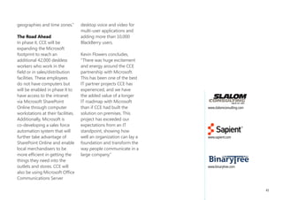 “We focused on ways for           them with the information        that we can get it
employees to comment              they need, where and when        very quickly.”
back to the organization as       they need it most. Microsoft
well as communicate with          SharePoint Online has been       worldwide Collaboration
each other. Now we have           embraced by employees            CCE now has a robust
the ability to post comments      across the company. Within       intranet portal to support
on the intranet and create        four weeks of enabling users     worldwide collaboration and
team sites. We’re finding that    to create team sites, there      communication of corporate
employees are talking to each     were over 800 requests for       strategy. Sapient Consulting
other and using each other’s      sites focused on business        and Slalom Consulting
resources, sharing knowledge.     priorities and customer-         designed the custom intranet
We launched our first CEO         facing business teams. Tom       and collaboration solution on
blog last year and in the first   Barlow, Vice President of        top of Microsoft SharePoint
five minutes had more than        Business Transformation,         Online. Sapient created the
40 responses back. That’s just    N.A., says, “From a business     compelling visual design
the beginning; we know that       transformation perspective,      with a user-based enterprise
the intranet can be so much       we have a lot of projects        portal workflow. Slalom
more powerful as a place          underway which focus on          designed and developed
of action.”                       revenue generation and cost      custom SharePoint features
                                  savings. Through the use of      in accordance with Microsoft
BenefitS                          SharePoint Online, we’re able    development standards and
Productivity and                  to educate our team so that      best practices, as well as
Customer focus                    they can find information and    provided guidance to CCE
The Microsoft solution            establish interdependencies      regarding the deployment
enabled CCE to bring new          across the different projects.   and configuration options
technologies to everyone          SharePoint allows us to code     available in SharePoint
in the company, providing         and manage information so

                                                                                                   41
 