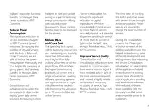asset utilization by 20         maintenance to best serve its      The IT team at KPIT Cummins
percent,” explains Mandar       business requirements.             evaluated several products,
Marulkar, Head, Technical                                          including the Hyper-V™
Infrastructure Management       Solution                           technology included with
Services, KPIT Cummins. “The    KPIT Cummins recognized            the Windows Server® 2008
growing number of servers,      that it could use virtualization   operating system, VMware,
however, was resulting in       technology to reduce the           and others. Considering
more energy consumption         number of physical servers in      the business requirement,
and increased data centre       its data center, and enhance       licensing model, cost factor
energy consumption.”            the availability of applications   and technical support
                                and services. Shrikant             available, the company
With growing server network,    Kulkarni, CIO, KPIT Cummins        ultimately decided to deploy
the company was incurring       concluded that rather than         Hyper-V as it provides all the
huge costs for technology       paying for many under-             functionality needed and
hardware, software licensing,   utilized server machines or        meets all the requirements.
and power consumption.          less efficient server machines,                                      By reducing the number
It recognized that its IT       each dedicated to a specific       Deployment took place in          of physical servers with
environment had become          workload, server virtualization    Pune and Bangalore centers.       the help of Microsoft
too large and complex to        would allow consolidating all      The process commenced             Hyper-V solution, we
be managed effectively and      the workloads onto a smaller       in April 2009 and was 90          are able to reduce the
efficiently in a traditional    number of more fully used          percent completed by Oct          power consumption
manner. The company also        machines. Not only this,           2009. The implementation          enormously and thus
wanted to cut back on the       he convinced the business          dramatically prune its physical   helped the company
number of physical servers      users the benefits of this         server holdings, from 120 to      going green.
it operated, improve server     technology.                        20 systems. The company can       SAndeeP GAndHi,
performance, and optimize                                          now efficiently deploy, scale,    Sr. Manager, Data Center
system flexibility and                                             and manage a virtualized          Operations, KPIT Cummins

                                                                                                                                51
 