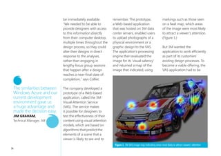 3m lauNChes                                                     A recognized world leader

                                           Web-based                                                       in technology research and
                                                                                                           development, 3M wanted to

                                           visual                                                          make its decades of expertise in
                                                                                                           the workings of the human visual

                                           atteNtioN                                                       system available as a service to
                                                                                                           customers. Using the Windows
 OVERVIEW
 Country or Region: United States
 Industry: Manufacturing - High tech
                                           serviCeimpact
                                           to heighten design
                                                                                                           Azure™ platform, 3M created a
                                                                                                           Web-based application that gives
                                                                                                           designers the ability to invoke
 and electronics                                                                                           complex algorithms to analyze
                                                                                                           the effectiveness of a design,
 Customer Profile                          Solution                                                        based on how the human eye will
 With 75,000 employees and operations      3M used the Windows Azure™              Windows Azure           respond. By hosting its application
 in more than 60 countries, 3M develops    platform to deliver the VAS solution    helps 3M customers      in Microsoft® data centers, 3M
 an extensive range of consumer            to customers, taking advantage of       take advantage of       has made an innovative service
 and industrial products. Well-known       Microsoft® data center infrastructure   complex algorithms      available to a global audience,
 3M brands include Scotch, Post-it,        and service management to keep          that encapsulate 30     while minimizing its investment in
 Thinsulate, and Scotch-Brite.             performance high and costs low.         years of research       hardware infrastructure and ongoing
                                                                                   and get simple,         administration. The solution,
 Business Situation                        Benefits                                powerful results        which permitted developers to
 3M wanted to make its Visual                • Easy, efficient deployment          from their browser,     evaluate frequent iterations of the
 Attention Service (VAS) available           • Lower costs, high scalability       almost instantly.       application, helped the company
 to customers as a Web-based                 • Excellent customer solution         terry Collier,          speed time-to-market for its
 application, with high performance,                                               Marketing Manager, 3M   service and achieve higher quality
 scalability, and low infrastructure and                                                                   results, faster than in a traditional
 management costs.                                                                                         development environment.

54
 