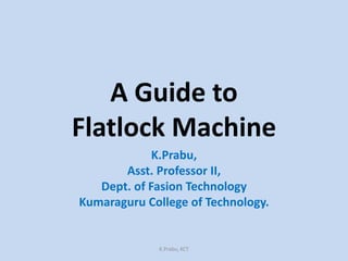 A Guide to
Flatlock Machine
K.Prabu,
Asst. Professor II,
Dept. of Fasion Technology
Kumaraguru College of Technology.
K.Prabu, KCT
 