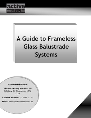 A Guide to Frameless
Glass Balustrade
Systems
Active Metal Pty Ltd
Office & Factory Address: 5-7
Salisbury St, Silverwater NSW
2128
Contact Number: 02 9648 3334
Email: sales@activemetal.com.au
 