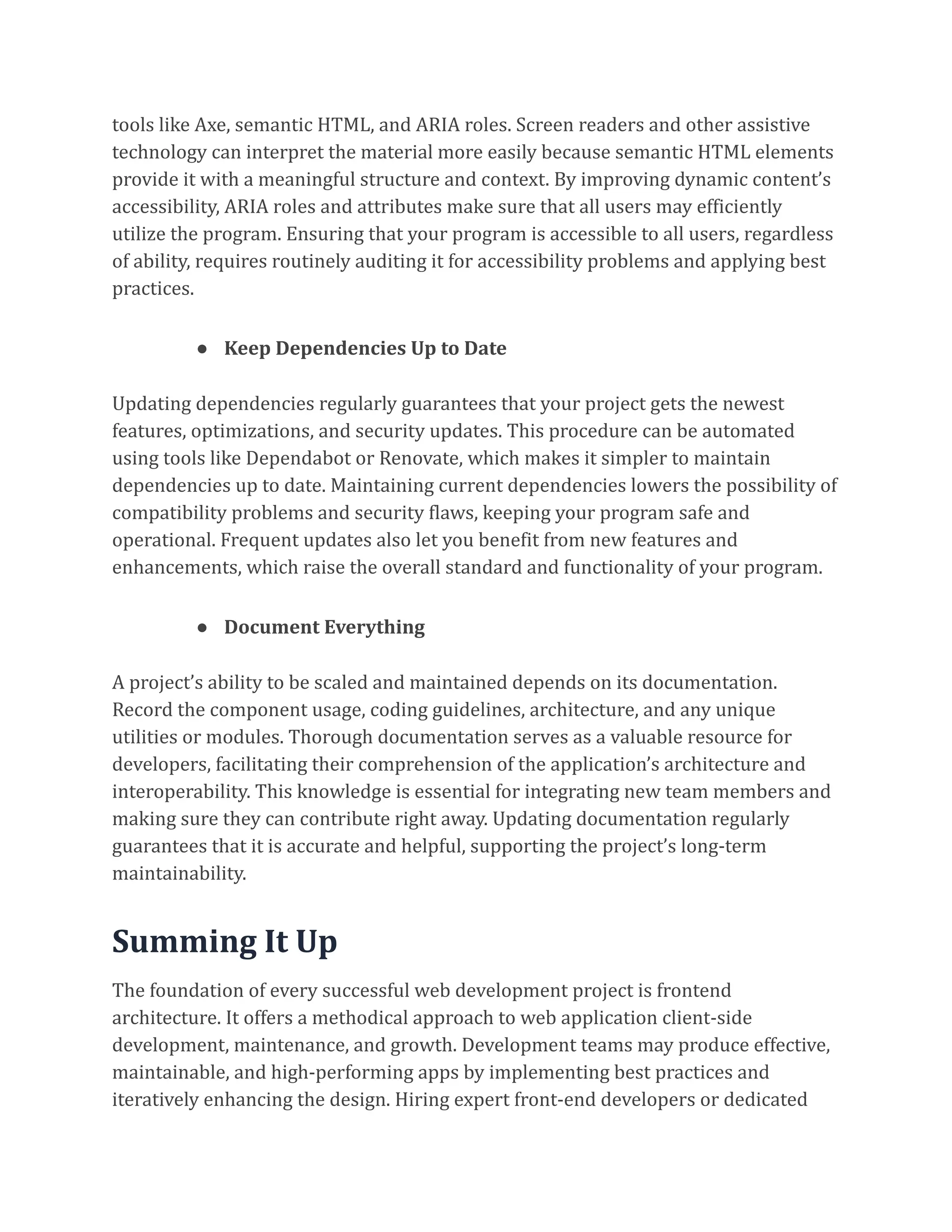tools like Axe, semantic HTML, and ARIA roles. Screen readers and other assistive
technology can interpret the material more easily because semantic HTML elements
provide it with a meaningful structure and context. By improving dynamic content’s
accessibility, ARIA roles and attributes make sure that all users may efficiently
utilize the program. Ensuring that your program is accessible to all users, regardless
of ability, requires routinely auditing it for accessibility problems and applying best
practices.
● Keep Dependencies Up to Date
Updating dependencies regularly guarantees that your project gets the newest
features, optimizations, and security updates. This procedure can be automated
using tools like Dependabot or Renovate, which makes it simpler to maintain
dependencies up to date. Maintaining current dependencies lowers the possibility of
compatibility problems and security flaws, keeping your program safe and
operational. Frequent updates also let you benefit from new features and
enhancements, which raise the overall standard and functionality of your program.
● Document Everything
A project’s ability to be scaled and maintained depends on its documentation.
Record the component usage, coding guidelines, architecture, and any unique
utilities or modules. Thorough documentation serves as a valuable resource for
developers, facilitating their comprehension of the application’s architecture and
interoperability. This knowledge is essential for integrating new team members and
making sure they can contribute right away. Updating documentation regularly
guarantees that it is accurate and helpful, supporting the project’s long-term
maintainability.
Summing It Up
The foundation of every successful web development project is frontend
architecture. It offers a methodical approach to web application client-side
development, maintenance, and growth. Development teams may produce effective,
maintainable, and high-performing apps by implementing best practices and
iteratively enhancing the design. Hiring expert front-end developers or dedicated
 